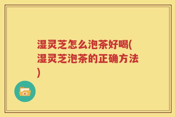 湿灵芝怎么泡茶好喝(湿灵芝泡茶的正确方法)