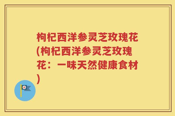 枸杞西洋参灵芝玫瑰花(枸杞西洋参灵芝玫瑰花：一味天然健康食材)