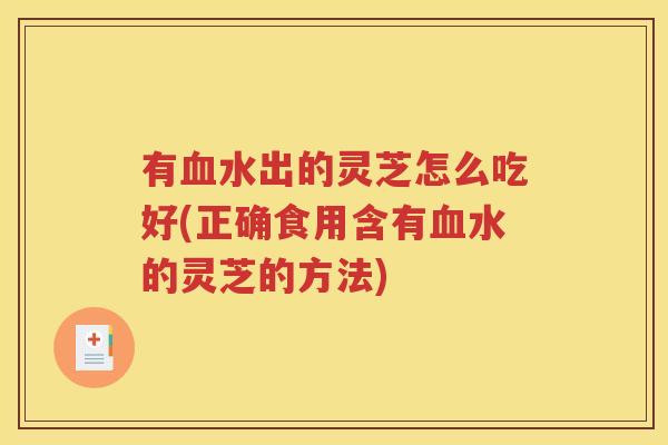 有血水出的灵芝怎么吃好(正确食用含有血水的灵芝的方法)