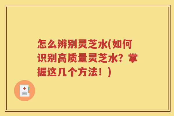怎么辨别灵芝水(如何识别高质量灵芝水？掌握这几个方法！)