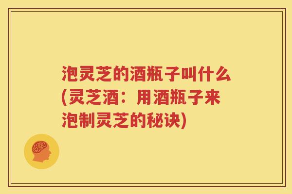 泡灵芝的酒瓶子叫什么(灵芝酒：用酒瓶子来泡制灵芝的秘诀)