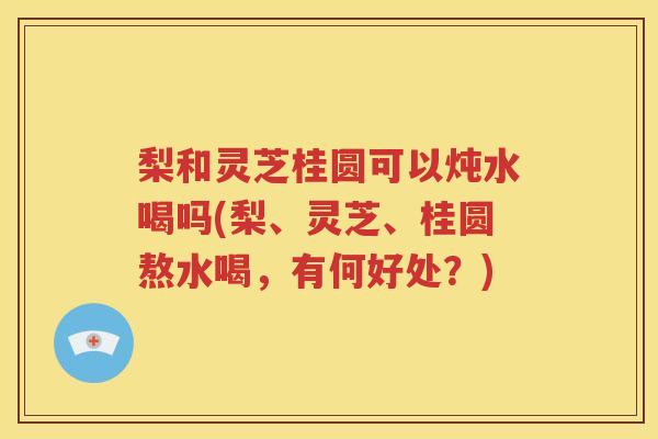 梨和灵芝桂圆可以炖水喝吗(梨、灵芝、桂圆熬水喝，有何好处？)