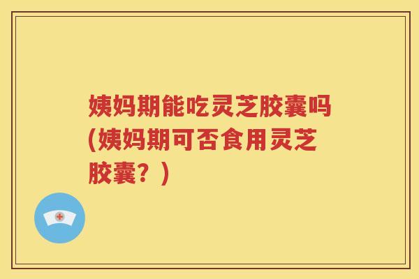 姨妈期能吃灵芝胶囊吗(姨妈期可否食用灵芝胶囊？)