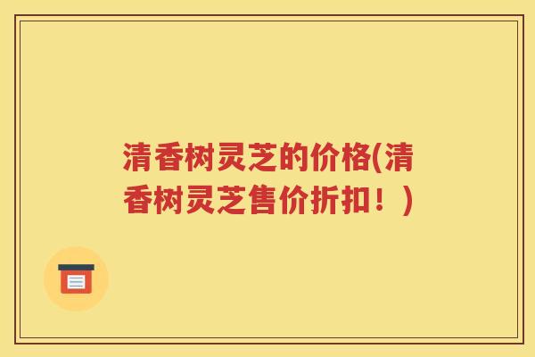 清香树灵芝的价格(清香树灵芝售价折扣！)