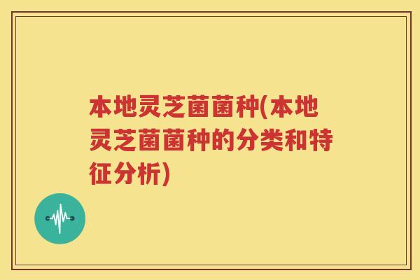 本地灵芝菌菌种(本地灵芝菌菌种的分类和特征分析)