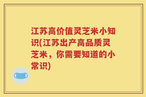 江苏高价值灵芝米小知识(江苏出产高品质灵芝米，你需要知道的小常识)