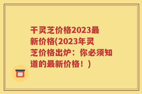 干灵芝价格2023最新价格(2023年灵芝价格出炉：你必须知道的最新价格！)