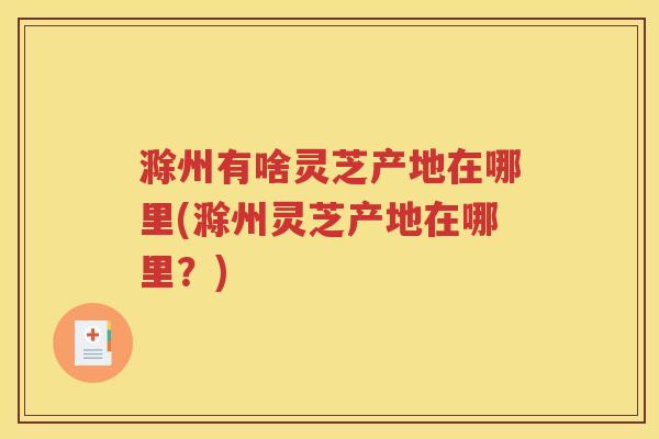 滁州有啥灵芝产地在哪里(滁州灵芝产地在哪里？)