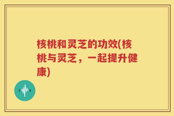核桃和灵芝的功效(核桃与灵芝，一起提升健康)