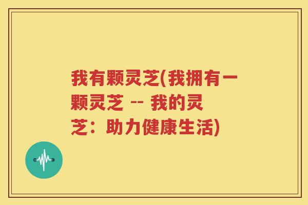 我有颗灵芝(我拥有一颗灵芝 -- 我的灵芝：助力健康生活)