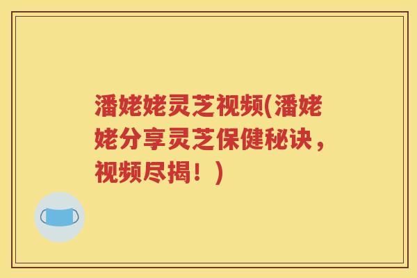 潘姥姥灵芝视频(潘姥姥分享灵芝保健秘诀，视频尽揭！)