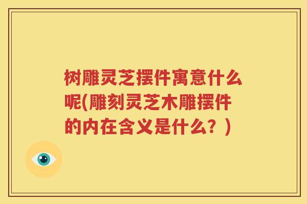树雕灵芝摆件寓意什么呢(雕刻灵芝木雕摆件的内在含义是什么？)