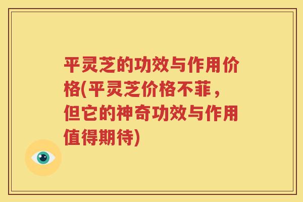 平灵芝的功效与作用价格(平灵芝价格不菲，但它的神奇功效与作用值得期待)