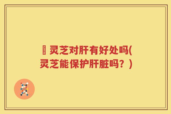 朿灵芝对肝有好处吗(灵芝能保护肝脏吗？)