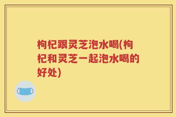 枸杞跟灵芝泡水喝(枸杞和灵芝一起泡水喝的好处)