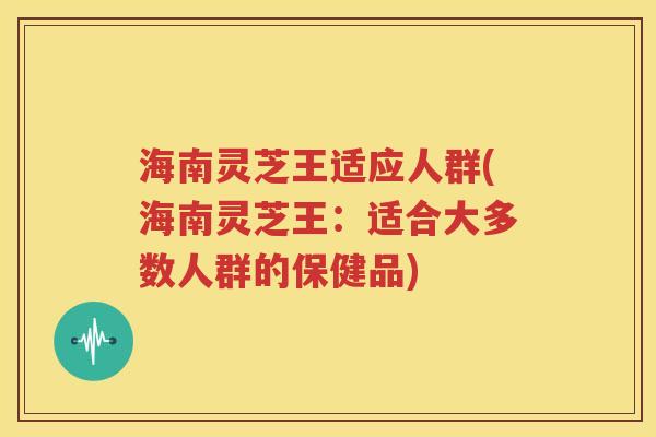 海南灵芝王适应人群(海南灵芝王：适合大多数人群的保健品)