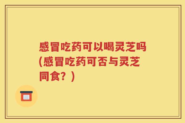 感冒吃药可以喝灵芝吗(感冒吃药可否与灵芝同食？)