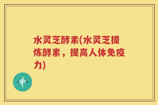 水灵芝酵素(水灵芝提炼酵素，提高人体免疫力)