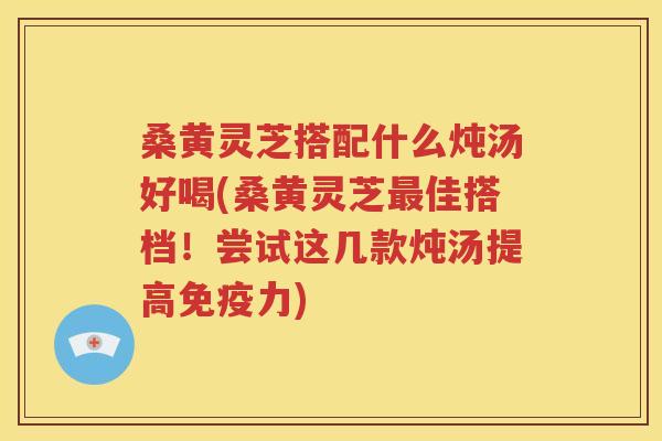 桑黄灵芝搭配什么炖汤好喝(桑黄灵芝最佳搭档！尝试这几款炖汤提高免疫力)