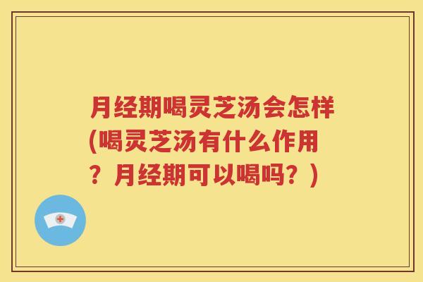 月经期喝灵芝汤会怎样(喝灵芝汤有什么作用？月经期可以喝吗？)