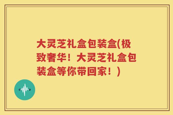 大灵芝礼盒包装盒(极致奢华！大灵芝礼盒包装盒等你带回家！)