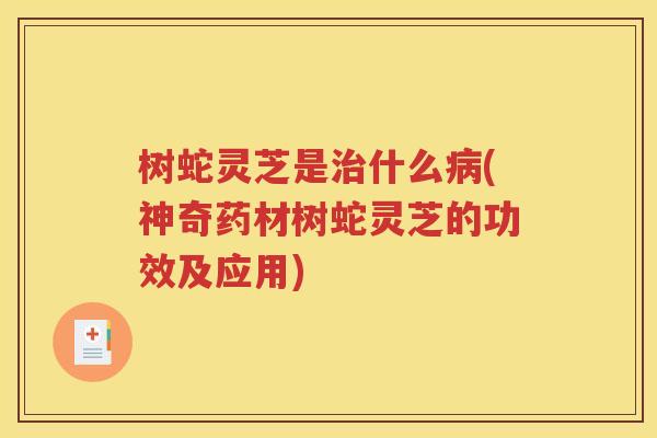 树蛇灵芝是治什么病(神奇药材树蛇灵芝的功效及应用)