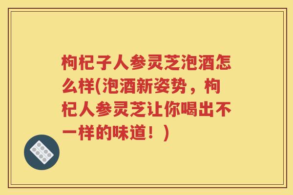 枸杞子人参灵芝泡酒怎么样(泡酒新姿势，枸杞人参灵芝让你喝出不一样的味道！)