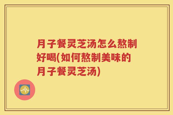 月子餐灵芝汤怎么熬制好喝(如何熬制美味的月子餐灵芝汤)
