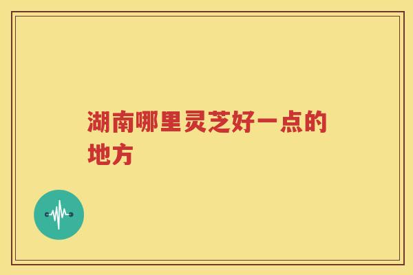 湖南哪里灵芝好一点的地方