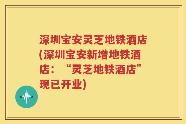 深圳宝安灵芝地铁酒店(深圳宝安新增地铁酒店：“灵芝地铁酒店”现已开业)