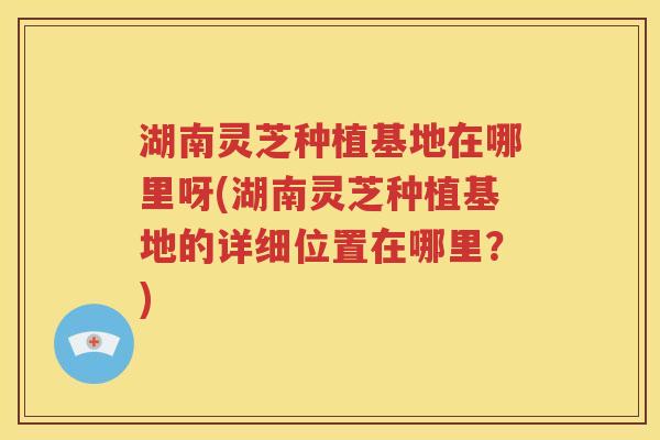 湖南灵芝种植基地在哪里呀(湖南灵芝种植基地的详细位置在哪里？)