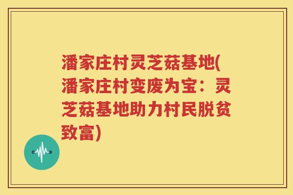 潘家庄村灵芝菇基地(潘家庄村变废为宝：灵芝菇基地助力村民脱贫致富)