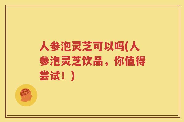 人参泡灵芝可以吗(人参泡灵芝饮品，你值得尝试！)