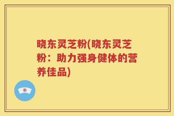 晓东灵芝粉(晓东灵芝粉：助力强身健体的营养佳品)