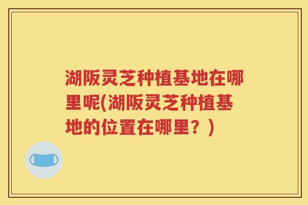 湖阪灵芝种植基地在哪里呢(湖阪灵芝种植基地的位置在哪里？)