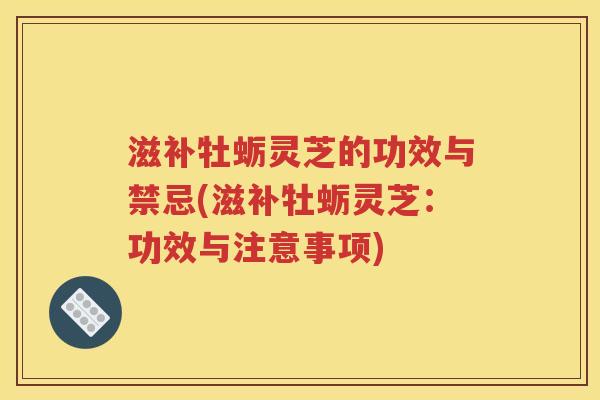 滋补牡蛎灵芝的功效与禁忌(滋补牡蛎灵芝：功效与注意事项)