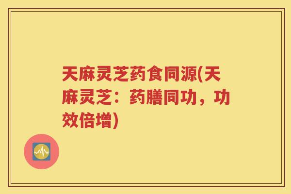 天麻灵芝药食同源(天麻灵芝：药膳同功，功效倍增)