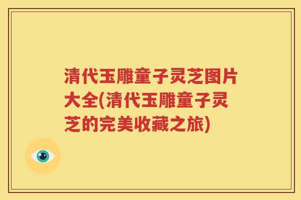 清代玉雕童子灵芝图片大全(清代玉雕童子灵芝的完美收藏之旅)