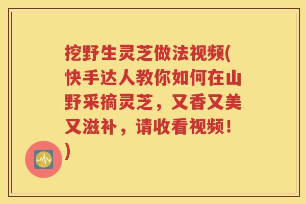 挖野生灵芝做法视频(快手达人教你如何在山野采摘灵芝，又香又美又滋补，请收看视频！)