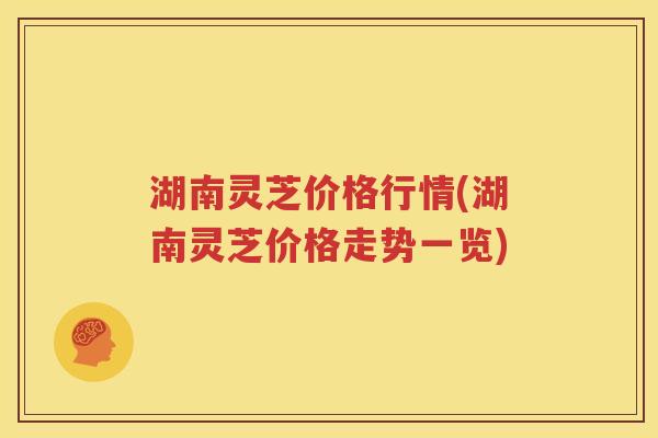 湖南灵芝价格行情(湖南灵芝价格走势一览)