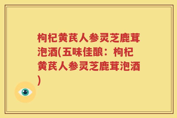 枸杞黄芪人参灵芝鹿茸泡酒(五味佳酿：枸杞黄芪人参灵芝鹿茸泡酒)