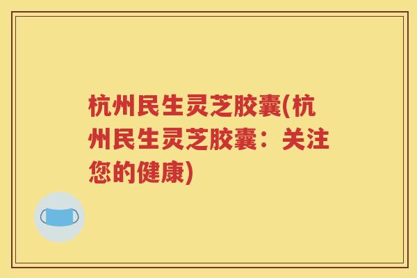 杭州民生灵芝胶囊(杭州民生灵芝胶囊：关注您的健康)
