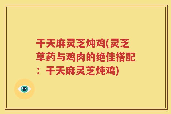 干天麻灵芝炖鸡(灵芝草药与鸡肉的绝佳搭配：干天麻灵芝炖鸡)