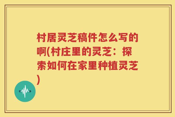 村居灵芝稿件怎么写的啊(村庄里的灵芝：探索如何在家里种植灵芝)