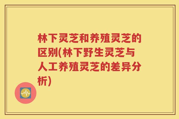 林下灵芝和养殖灵芝的区别(林下野生灵芝与人工养殖灵芝的差异分析)