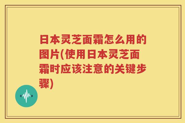 日本灵芝面霜怎么用的图片(使用日本灵芝面霜时应该注意的关键步骤)