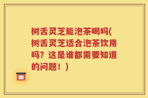 树舌灵芝能泡茶喝吗(树舌灵芝适合泡茶饮用吗？这是谁都需要知道的问题！)