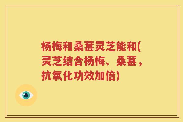 杨梅和桑葚灵芝能和(灵芝结合杨梅、桑葚，抗氧化功效加倍)