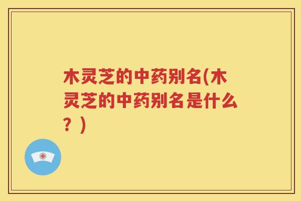 木灵芝的中药别名(木灵芝的中药别名是什么？)