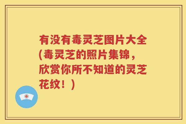 有没有毒灵芝图片大全(毒灵芝的照片集锦，欣赏你所不知道的灵芝花纹！)